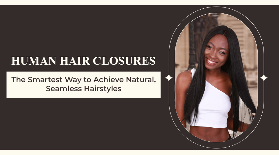 Human Hair Closures – The Smartest Way to Achieve Natural, Seamless Hairstyles