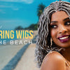 TIPS FOR WEARING WIGS AT THE BEACH